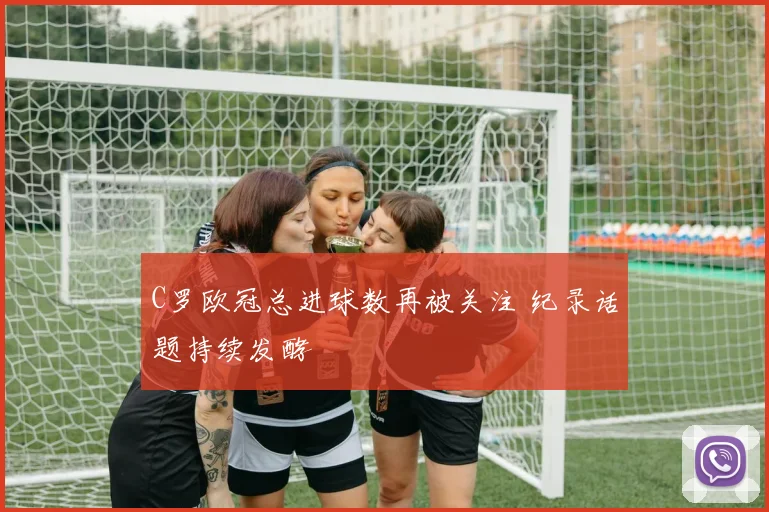 C罗欧冠总进球数再被关注 纪录话题持续发酵