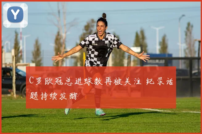 C罗欧冠总进球数再被关注 纪录话题持续发酵
